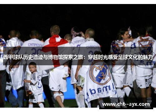 西甲球队历史遗迹与博物馆探索之旅：穿越时光感受足球文化的魅力