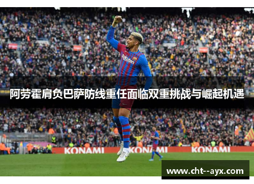 阿劳霍肩负巴萨防线重任面临双重挑战与崛起机遇