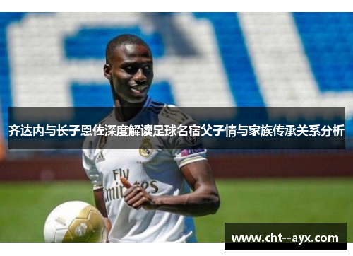 齐达内与长子恩佐深度解读足球名宿父子情与家族传承关系分析 齐达内与长子恩佐深度解读足球名宿父子情与家族传承关系分析