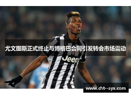 尤文图斯正式终止与博格巴合同引发转会市场震动