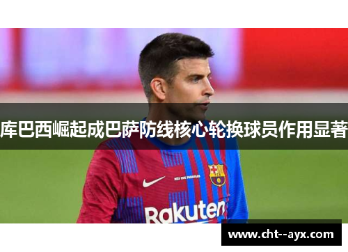 库巴西崛起成巴萨防线核心轮换球员作用显著 库巴西崛起成巴萨防线核心轮换球员作用显著