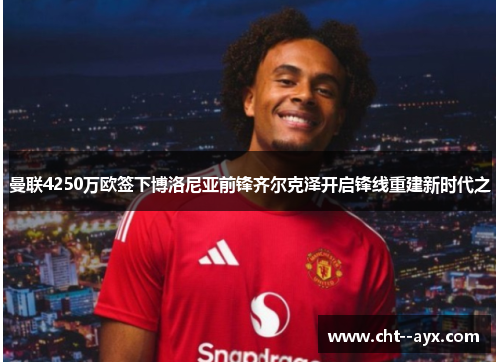 曼联4250万欧签下博洛尼亚前锋齐尔克泽开启锋线重建新时代之