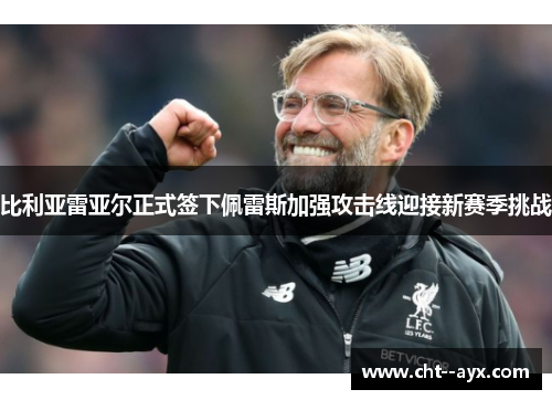 比利亚雷亚尔正式签下佩雷斯加强攻击线迎接新赛季挑战