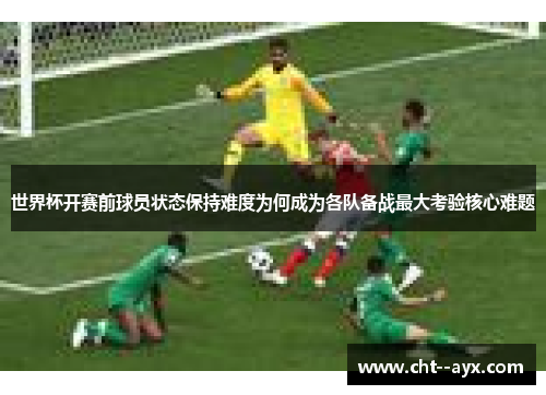 世界杯开赛前球员状态保持难度为何成为各队备战最大考验核心难题