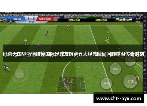 绿茵无国界激情碰撞国际足球友谊赛五大经典瞬间回顾重温传奇时刻