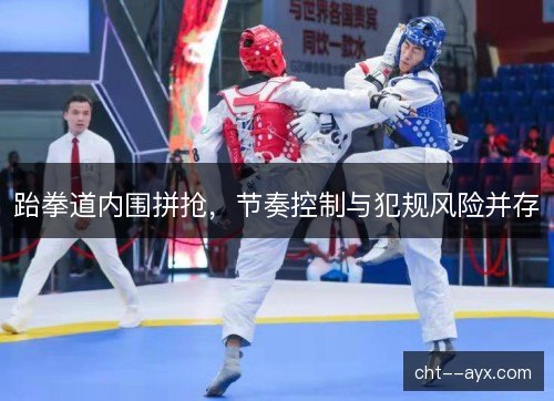 跆拳道内围拼抢，节奏控制与犯规风险并存